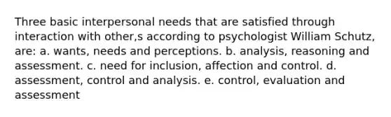 Three basic interpersonal needs that are satisfied through interaction with other,s according to psychologist William Schutz, are: a. wants, needs and perceptions. b. analysis, reasoning and assessment. c. need for inclusion, affection and control. d. assessment, control and analysis. e. control, evaluation and assessment