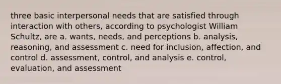 three basic interpersonal needs that are satisfied through interaction with others, according to psychologist William Schultz, are a. wants, needs, and perceptions b. analysis, reasoning, and assessment c. need for inclusion, affection, and control d. assessment, control, and analysis e. control, evaluation, and assessment