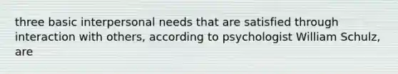 three basic interpersonal needs that are satisfied through interaction with others, according to psychologist William Schulz, are