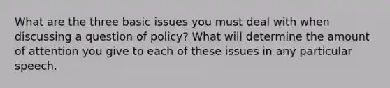 What are the three basic issues you must deal with when discussing a question of policy? What will determine the amount of attention you give to each of these issues in any particular speech.