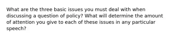 What are the three basic issues you must deal with when discussing a question of policy? What will determine the amount of attention you give to each of these issues in any particular speech?