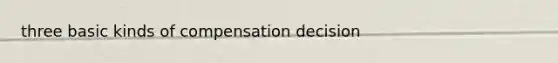 three basic kinds of compensation decision