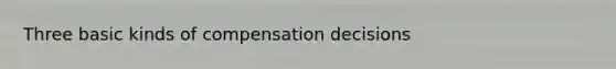 Three basic kinds of compensation decisions