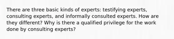 There are three basic kinds of experts: testifying experts, consulting experts, and informally consulted experts. How are they different? Why is there a qualified privilege for the work done by consulting experts?