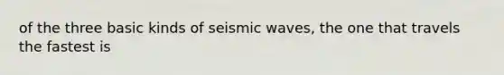 of the three basic kinds of seismic waves, the one that travels the fastest is