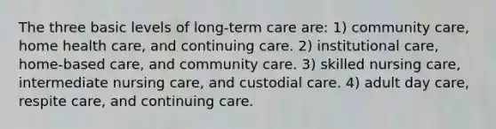 The three basic levels of long-term care are: 1) community care, home health care, and continuing care. 2) institutional care, home-based care, and community care. 3) skilled nursing care, intermediate nursing care, and custodial care. 4) adult day care, respite care, and continuing care.