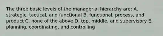 The three basic levels of the managerial hierarchy are: A. strategic, tactical, and functional B. functional, process, and product C. none of the above D. top, middle, and supervisory E. planning, coordinating, and controlling