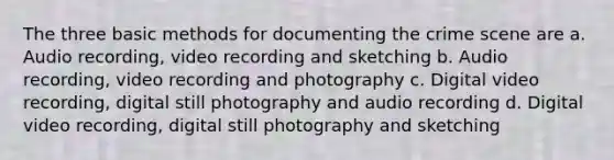 The three basic methods for documenting the crime scene are a. Audio recording, video recording and sketching b. Audio recording, video recording and photography c. Digital video recording, digital still photography and audio recording d. Digital video recording, digital still photography and sketching