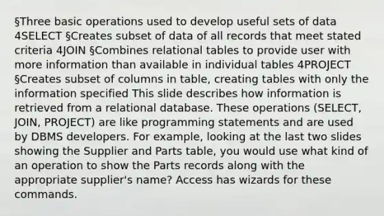 §Three basic operations used to develop useful sets of data 4SELECT §Creates subset of data of all records that meet stated criteria 4JOIN §Combines relational tables to provide user with more information than available in individual tables 4PROJECT §Creates subset of columns in table, creating tables with only the information specified This slide describes how information is retrieved from a relational database. These operations (SELECT, JOIN, PROJECT) are like programming statements and are used by DBMS developers. For example, looking at the last two slides showing the Supplier and Parts table, you would use what kind of an operation to show the Parts records along with the appropriate supplier's name? Access has wizards for these commands.