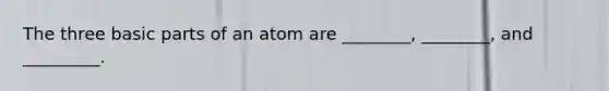 The three basic parts of an atom are ________, ________, and _________.