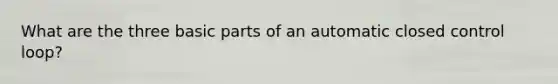 What are the three basic parts of an automatic closed control loop?