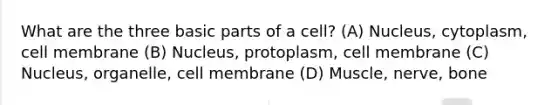 What are the three basic parts of a cell? (A) Nucleus, cytoplasm, cell membrane (B) Nucleus, protoplasm, cell membrane (C) Nucleus, organelle, cell membrane (D) Muscle, nerve, bone