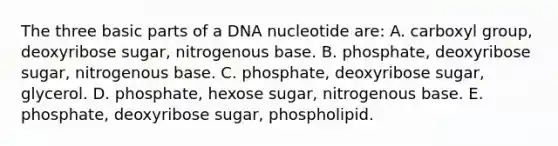 The three basic parts of a DNA nucleotide are: A. carboxyl group, deoxyribose sugar, nitrogenous base. B. phosphate, deoxyribose sugar, nitrogenous base. C. phosphate, deoxyribose sugar, glycerol. D. phosphate, hexose sugar, nitrogenous base. E. phosphate, deoxyribose sugar, phospholipid.