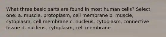 What three basic parts are found in most human cells? Select one: a. muscle, protoplasm, cell membrane b. muscle, cytoplasm, cell membrane c. nucleus, cytoplasm, connective tissue d. nucleus, cytoplasm, cell membrane