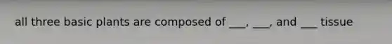 all three basic plants are composed of ___, ___, and ___ tissue