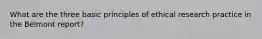 What are the three basic principles of ethical research practice in the Belmont report?