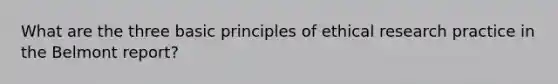 What are the three basic principles of ethical research practice in the Belmont report?