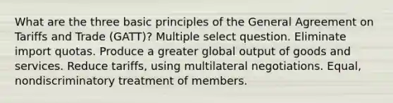 What are the three basic principles of the General Agreement on Tariffs and Trade (GATT)? Multiple select question. Eliminate import quotas. Produce a greater global output of goods and services. Reduce tariffs, using multilateral negotiations. Equal, nondiscriminatory treatment of members.