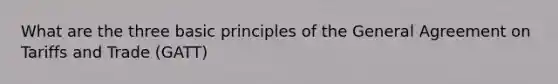 What are the three basic principles of the General Agreement on Tariffs and Trade (GATT)