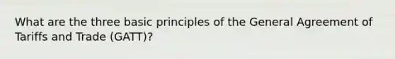 What are the three basic principles of the General Agreement of Tariffs and Trade (GATT)?