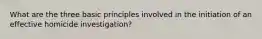 What are the three basic principles involved in the initiation of an effective homicide investigation?