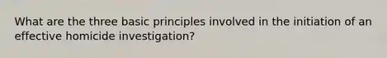 What are the three basic principles involved in the initiation of an effective homicide investigation?