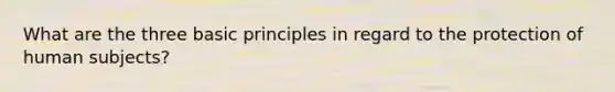 What are the three basic principles in regard to the protection of human subjects?