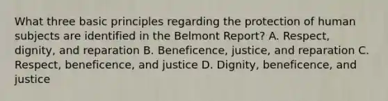 What three basic principles regarding the protection of human subjects are identified in the Belmont Report? A. Respect, dignity, and reparation B. Beneficence, justice, and reparation C. Respect, beneficence, and justice D. Dignity, beneficence, and justice