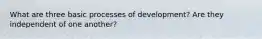 What are three basic processes of development? Are they independent of one another?