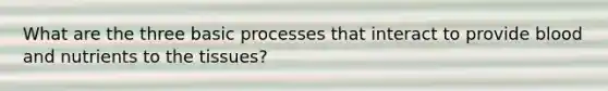 What are the three basic processes that interact to provide blood and nutrients to the tissues?