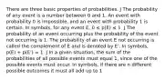 There are three basic properties of probabilities. J The probability of any event is a number between 0 and 1. An event with probability 0 is impossible, and an event with probability 1 is certain. In symbols, for any event E, 0 ≤ p(E) ≤ 1. J The probability of an event occurring plus the probability of the event not occurring is 1. The probability of an event E not occurring is called the complement of E and is denoted by E'. In symbols, p(E) + p(E') = 1. J In a given situation, the sum of the probabilities of all possible events must equal 1, since one of the possible events must occur. In symbols, if there are n different possible outcomes it must all add up to 1