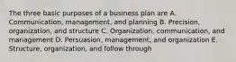 The three basic purposes of a business plan are A. Communication, management, and planning B. Precision, organization, and structure C. Organization, communication, and management D. Persuasion, management, and organization E. Structure, organization, and follow through