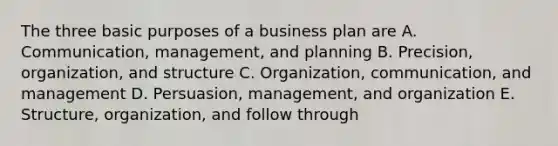 The three basic purposes of a business plan are A. Communication, management, and planning B. Precision, organization, and structure C. Organization, communication, and management D. Persuasion, management, and organization E. Structure, organization, and follow through