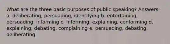 What are the three basic purposes of public speaking? Answers: a. deliberating, persuading, identifying b. entertaining, persuading, informing c. informing, explaining, conforming d. explaining, debating, complaining e. persuading, debating, deliberating