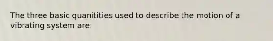 The three basic quanitities used to describe the motion of a vibrating system are: