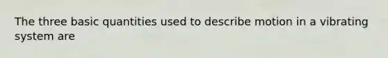 The three basic quantities used to describe motion in a vibrating system are