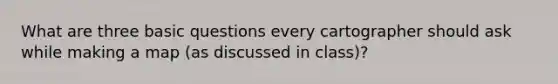 What are three basic questions every cartographer should ask while making a map (as discussed in class)?
