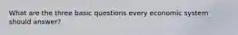 What are the three basic questions every economic system should answer?