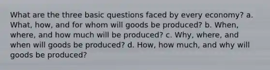 What are the three basic questions faced by every economy? a. What, how, and for whom will goods be produced? b. When, where, and how much will be produced? c. Why, where, and when will goods be produced? d. How, how much, and why will goods be produced?