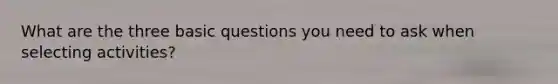 What are the three basic questions you need to ask when selecting activities?