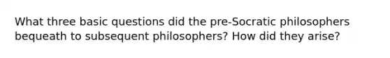 What three basic questions did the pre-Socratic philosophers bequeath to subsequent philosophers? How did they arise?