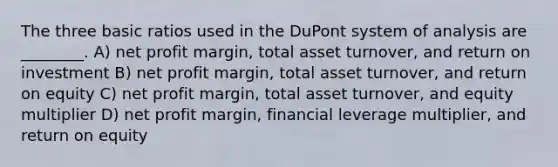 The three basic ratios used in the DuPont system of analysis are ________. A) net profit margin, total asset turnover, and return on investment B) net profit margin, total asset turnover, and return on equity C) net profit margin, total asset turnover, and equity multiplier D) net profit margin, financial leverage multiplier, and return on equity