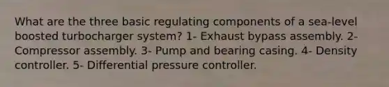 What are the three basic regulating components of a sea-level boosted turbocharger system? 1- Exhaust bypass assembly. 2- Compressor assembly. 3- Pump and bearing casing. 4- Density controller. 5- Differential pressure controller.