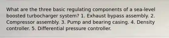 What are the three basic regulating components of a sea-level boosted turbocharger system? 1. Exhaust bypass assembly. 2. Compressor assembly. 3. Pump and bearing casing. 4. Density controller. 5. Differential pressure controller.