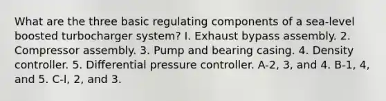 What are the three basic regulating components of a sea-level boosted turbocharger system? I. Exhaust bypass assembly. 2. Compressor assembly. 3. Pump and bearing casing. 4. Density controller. 5. Differential pressure controller. A-2, 3, and 4. B-1, 4, and 5. C-l, 2, and 3.