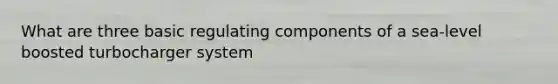What are three basic regulating components of a sea-level boosted turbocharger system