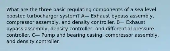 What are the three basic regulating components of a sea-level boosted turbocharger system? A— Exhaust bypass assembly, compressor assembly, and density controller. B— Exhaust bypass assembly, density controller, and differential pressure controller. C— Pump and bearing casing, compressor assembly, and density controller.