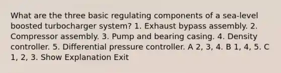 What are the three basic regulating components of a sea-level boosted turbocharger system? 1. Exhaust bypass assembly. 2. Compressor assembly. 3. Pump and bearing casing. 4. Density controller. 5. Differential pressure controller. A 2, 3, 4. B 1, 4, 5. C 1, 2, 3. Show Explanation Exit