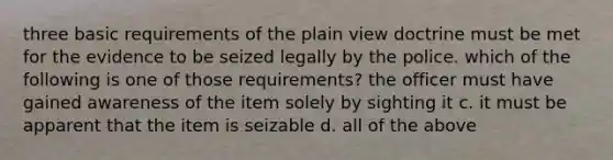 three basic requirements of the plain view doctrine must be met for the evidence to be seized legally by the police. which of the following is one of those requirements? the officer must have gained awareness of the item solely by sighting it c. it must be apparent that the item is seizable d. all of the above