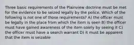 Three basic requirements of the Plainview doctrine must be met for the evidence to be seized legally by the police. Which of the following is not one of those requirements? A) the officer must be legally in the place from which the item is seen B) the officer must have gained awareness of the item solely by seeing it C) the officer must have a search warrant D) it must be apparent that the item is seizable